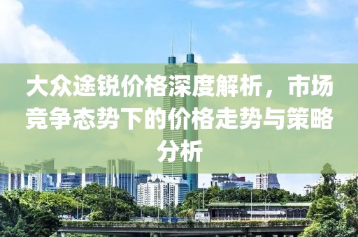 大众途锐价格深度解析，市场竞争态势下的价格走势与策略分析