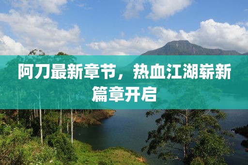 阿刀最新章节，热血江湖崭新篇章开启