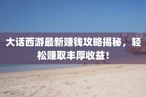 大话西游最新赚钱攻略揭秘，轻松赚取丰厚收益！