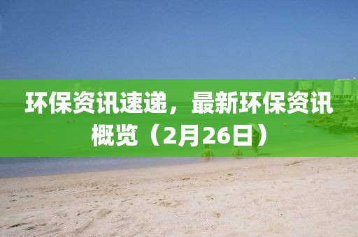 环保资讯速递,最新环保资讯概览(2月26日)