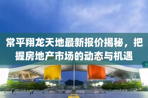 常平翔龙天地最新报价揭秘,把握房地产市场的动态与机遇