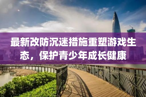 最新改防沉迷措施重塑游戏生态，保护青少年成长健康