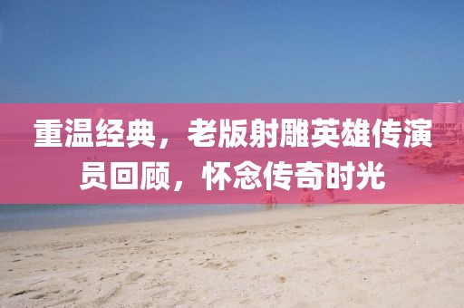 重温经典，老版射雕英雄传演员回顾，怀念传奇时光