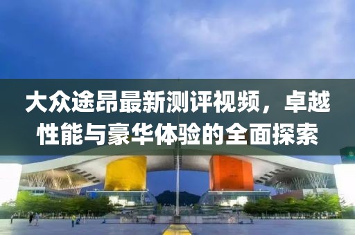 大众途昂最新测评视频，卓越性能与豪华体验的全面探索