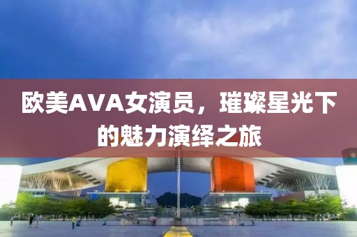 欧美AVA女演员，璀璨星光下的魅力演绎之旅