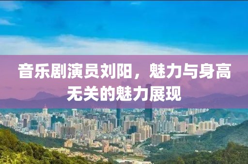 音乐剧演员刘阳，魅力与身高无关的魅力展现