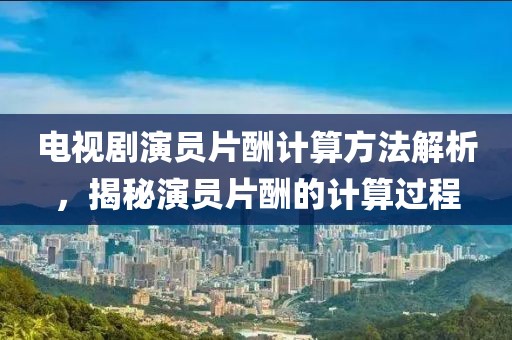 电视剧演员片酬计算方法解析,揭秘演员片酬的计算过程