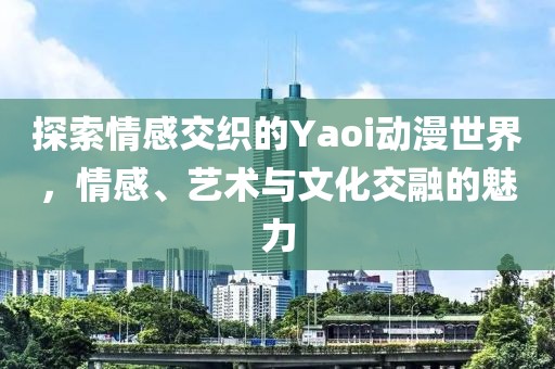 探索情感交织的Yaoi动漫世界，情感、艺术与文化交融的魅力