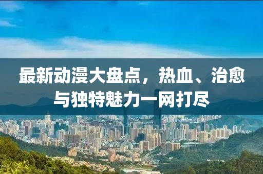 最新动漫大盘点，热血、治愈与独特魅力一网打尽
