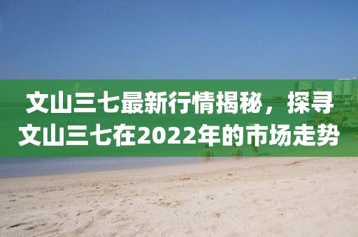 文山三七最新行情揭秘,探寻文山三七在2022年的市场走势