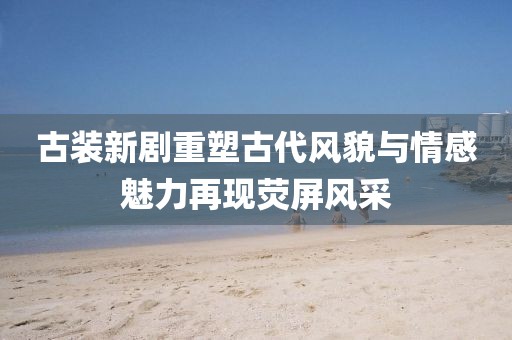 古装新剧重塑古代风貌与情感魅力再现荧屏风采