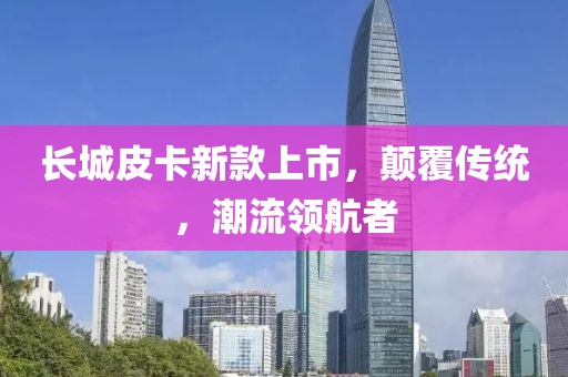 长城皮卡新款上市，颠覆传统，潮流领航者