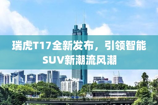 瑞虎T17全新发布，引领智能SUV新潮流风潮