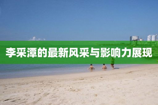 李采潭的最新风采与影响力展现