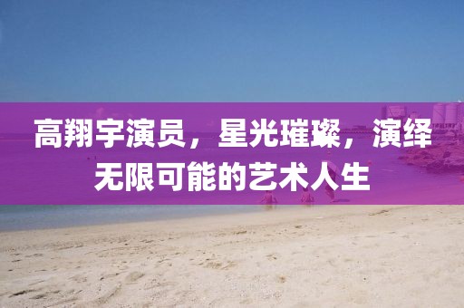 高翔宇演员,星光璀璨,演绎无限可能的艺术人生