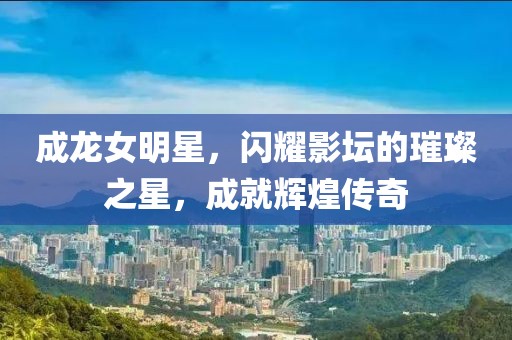 成龙女明星,闪耀影坛的璀璨之星,成就辉煌传奇