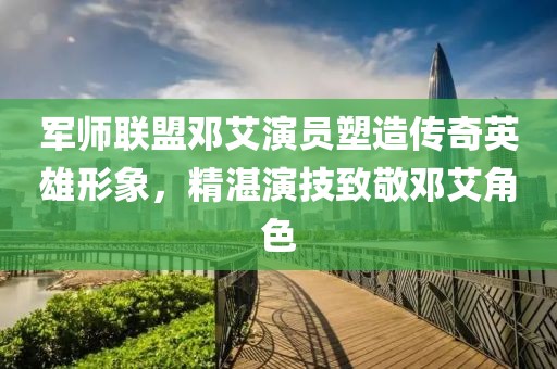军师联盟邓艾演员塑造传奇英雄形象，精湛演技致敬邓艾角色