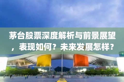 茅台股票深度解析与前景展望，表现如何？未来发展怎样？