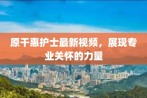 原干惠护士最新视频，展现专业关怀的力量