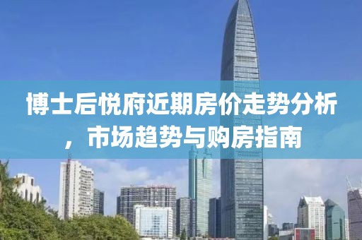 博士后悦府近期房价走势分析，市场趋势与购房指南