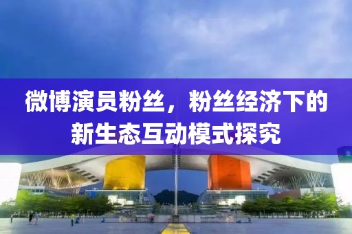 微博演员粉丝,粉丝经济下的新生态互动模式探究