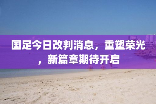 国足今日改判消息，重塑荣光，新篇章期待开启