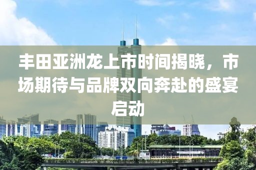 丰田亚洲龙上市时间揭晓，市场期待与品牌双向奔赴的盛宴启动