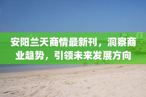 安阳兰天商情最新刊，洞察商业趋势，引领未来发展方向