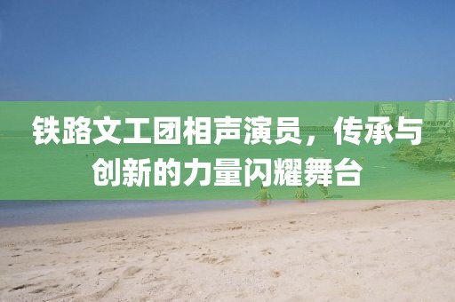 铁路文工团相声演员，传承与创新的力量闪耀舞台