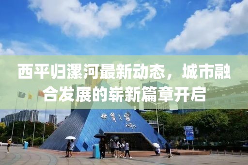 西平归漯河最新动态，城市融合发展的崭新篇章开启