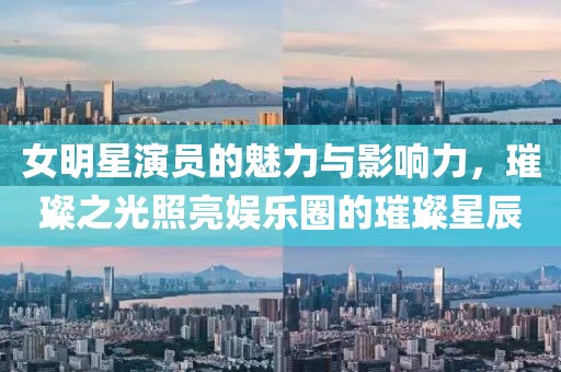 女明星演员的魅力与影响力，璀璨之光照亮娱乐圈的璀璨星辰