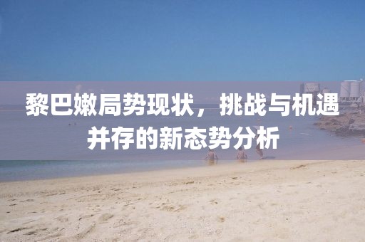 黎巴嫩局势现状，挑战与机遇并存的新态势分析
