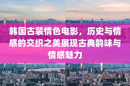 韩国古装情色电影，历史与情感的交织之美展现古典韵味与情感魅力