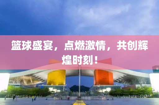 篮球盛宴，点燃激情，共创辉煌时刻！