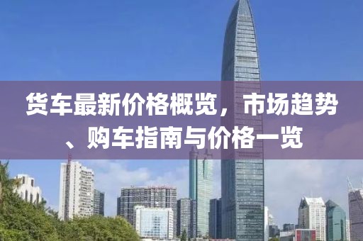 货车最新价格概览，市场趋势、购车指南与价格一览