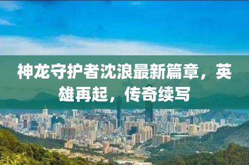 神龙守护者沈浪最新篇章，英雄再起，传奇续写