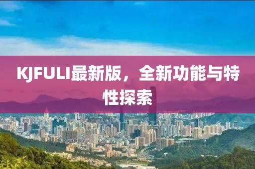 KJFULI最新版，全新功能与特性探索