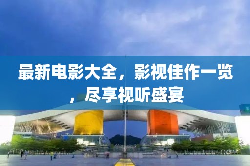 最新电影大全，影视佳作一览，尽享视听盛宴