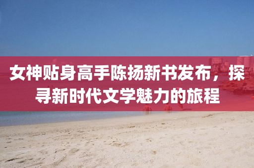 女神贴身高手陈扬新书发布，探寻新时代文学魅力的旅程