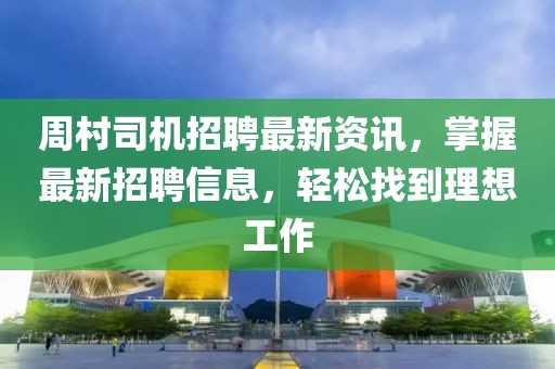 周村司机招聘最新资讯，掌握最新招聘信息，轻松找到理想工作