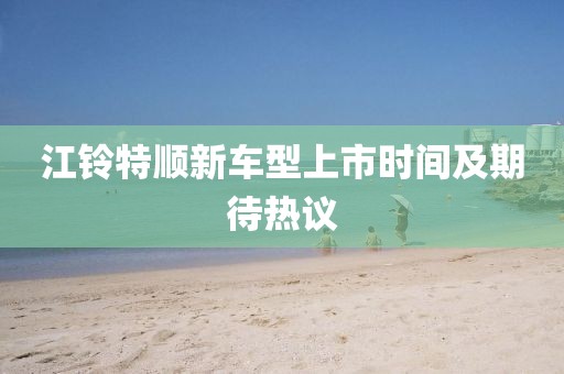 江铃特顺新车型上市时间及期待热议