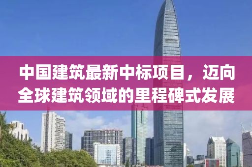 中国建筑最新中标项目，迈向全球建筑领域的里程碑式发展