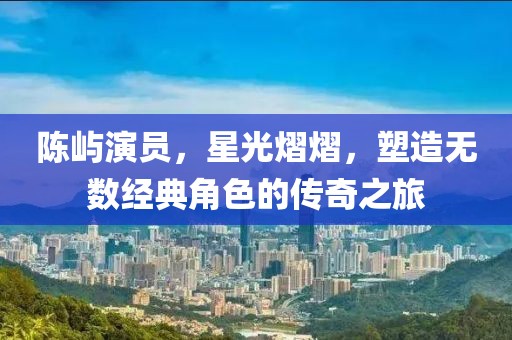 陈屿演员，星光熠熠，塑造无数经典角色的传奇之旅