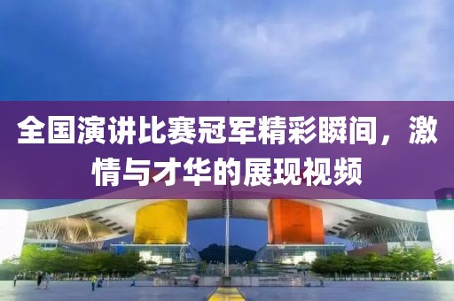 全国演讲比赛冠军精彩瞬间，激情与才华的展现视频