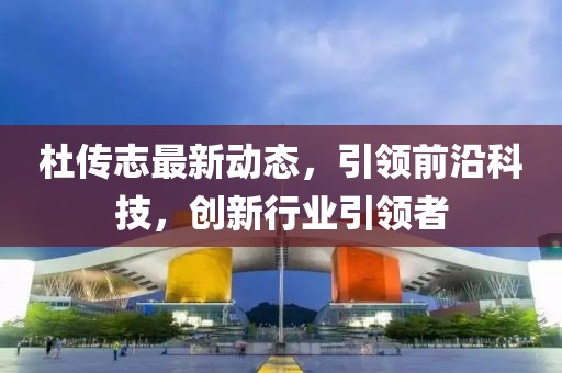 杜传志最新动态，引领前沿科技，创新行业引领者