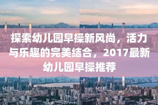 探索幼儿园早操新风尚，活力与乐趣的完美结合，2017最新幼儿园早操推荐