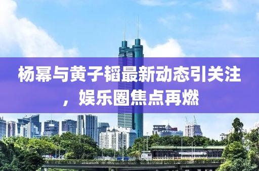 杨幂与黄子韬最新动态引关注，娱乐圈焦点再燃