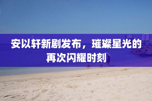 安以轩新剧发布，璀璨星光的再次闪耀时刻