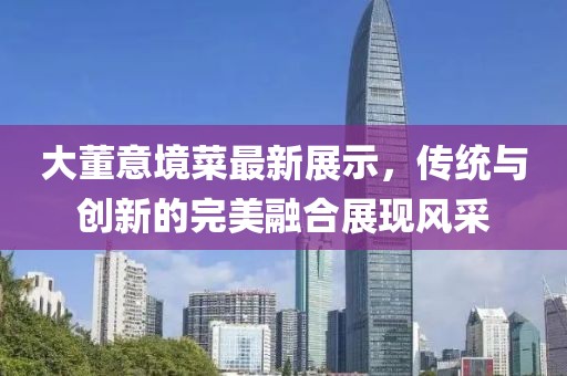 大董意境菜最新展示，传统与创新的完美融合展现风采