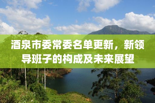 酒泉市委常委名单更新，新领导班子的构成及未来展望